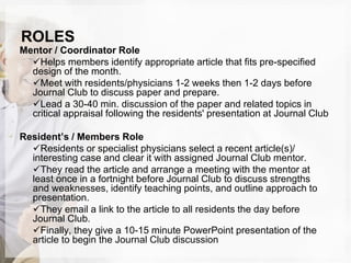 ROLES
Mentor / Coordinator Role
Helps members identify appropriate article that fits pre-specified
design of the month.
Meet with residents/physicians 1-2 weeks then 1-2 days before
Journal Club to discuss paper and prepare.
Lead a 30-40 min. discussion of the paper and related topics in
critical appraisal following the residents' presentation at Journal Club
Resident’s / Members Role
Residents or specialist physicians select a recent article(s)/
interesting case and clear it with assigned Journal Club mentor.
They read the article and arrange a meeting with the mentor at
least once in a fortnight before Journal Club to discuss strengths
and weaknesses, identify teaching points, and outline approach to
presentation.
They email a link to the article to all residents the day before
Journal Club.
Finally, they give a 10-15 minute PowerPoint presentation of the
article to begin the Journal Club discussion
 