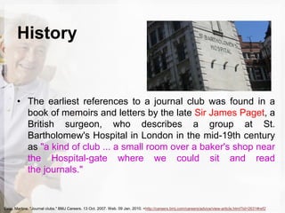 History
• The earliest references to a journal club was found in a
book of memoirs and letters by the late Sir James Paget, a
British surgeon, who describes a group at St.
Bartholomew's Hospital in London in the mid-19th century
as "a kind of club ... a small room over a baker's shop near
the Hospital-gate where we could sit and read
the journals."
Esisi, Martina. "Journal clubs." BMJ Careers. 13 Oct. 2007. Web. 09 Jan. 2010. <http://careers.bmj.com/careers/advice/view-article.html?id=2631#ref2
 