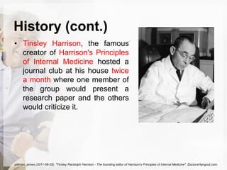 History (cont.)
• Tinsley Harrison, the famous
creator of Harrison's Principles
of Internal Medicine hosted a
journal club at his house twice
a month where one member of
the group would present a
research paper and the others
would criticize it.
pittman, james (2011-08-25). "Tinsley Randolph Harrison - The founding editor of Harrison's Principles of Internal Medicine". DoctorsHangout.com.
 