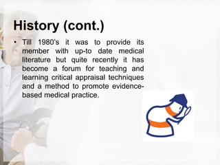 History (cont.)
• Till 1980’s it was to provide its
member with up-to date medical
literature but quite recently it has
become a forum for teaching and
learning critical appraisal techniques
and a method to promote evidence-
based medical practice.
 