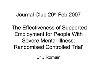 Journal Club 20 th  Feb 2007  The Effectiveness of Supported Employment for People With Severe Mental Illness: Randomised Controlled Trial’ Dr J Romain 