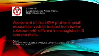 Assessment of microRNA profiles in small
extracellular vesicles isolated from bovine
colostrum with different immunoglobulin G
concentrations.
Authors:
T. Ma, W. Li, Y. Chen, E. Cobo, C. Windeyer, L. Gamsjäger, Q. Diao, Y. Tu, L. Guan.
Published: July 26, 2022.
Journal Club
Course instructor: Dr. Nichole Anderson
Student: Rafaela Santos
 