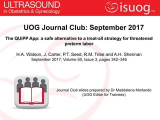 UOG Journal Club: September 2017
The QUiPP App: a safe alternative to a treat-all strategy for threatened
preterm labor
H.A. Watson, J. Carter, P.T. Seed, R.M. Tribe and A.H. Shennan
September 2017; Volume 50, Issue 3, pages 342–346
Journal Club slides prepared by Dr Maddalena Morlando
(UOG Editor for Trainees)
 