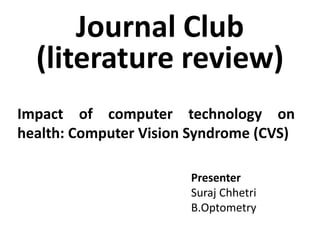 Journal Club
(literature review)
Presenter
Suraj Chhetri
B.Optometry
Impact of computer technology on
health: Computer Vision Syndrome (CVS)
 
