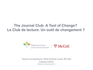 The Journal Club: A Tool of Change?
Le Club de lecture: Un outil de changement ?




        Teodora Constantinescu, MLIS & Renée Lavoie, RN, BSc
                          Colloque ASTED
                        Montreal, le 2 Novembre 2012
 