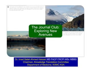 The Journal Club:
Exploring New
Avenues
Dr. Imad Salah Ahmed Hassan MD FACP FRCPI MemAcadMEd MSc MBBS
Chairman, Knowledge Translation Committee
Department of Medicine, KAMC,KSA
 
