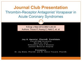 Journal Club Presentation
Thrombin-Receptor Antagonist Vorapaxar in
       Acute Coronary Syndromes

                    N Engl J Med 2012;366(1):20-33
                Authors: Tricoci P, Huang Z, Held C, et. al.



                 J o y A. Aw o n i yi , P h a r m D . C a n d i d a t e
                             Florida A&M University
                                 March 23, 2012
                           Ambulatory Care II Rotation
                           Jackson Memorial Hospital

                                       Preceptors:
     D r. J a y B l a k e , P h a r m D . a n d D r. K e l v i n Tr o c a r d , P h a r m D .
 