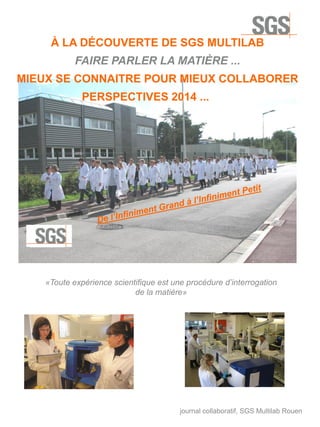 À LA DÉCOUVERTE DE SGS MULTILAB
FAIRE PARLER LA MATIÈRE ...
MIEUX SE CONNAITRE POUR MIEUX COLLABORER
PERSPECTIVES 2014 ...

«Toute expérience scientifique est une procédure d’interrogation
de la matière»

journal collaboratif, SGS Multilab Rouen

 