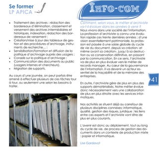 41
Info-com
•	 Traitement des archives : rédaction des
bordereaux d’élimination, classement et
versement des archives intermédiaires et
historiques, indexation, rédaction des bor-
dereaux de versement ;
•	 Création/mise à jour des tableaux de ges-
tion et des procédures d’archivage, instru-
ments de recherche… ;
•	 Sensibilisation/formation et diffusion de la
politique d’archivage auprès des usagers ;
•	 Conseils sur la politique d’archivage ;
•	 Communication des documents au public
(usagers internes et chercheurs).
•	 Migration de supports.
Au cours d’une journée, on peut parfois être
amené à effectuer plusieurs de ces tâches tour
à tour, ou seulement une selon les besoins à
traiter.
Comment, selon vous, le métier d’archiviste
va-t-il évoluer dans les années à venir ?
Nous vivons dans une société de l’information.
La profession d’archiviste a connu une évolu-
tion rapide ces trente dernières années ; d’une
vision essentiellement patrimoniale, la profes-
sion est passée à une saisie globale du cycle
de vie du document, depuis sa création- et
même avant sa création-, jusqu’à sa destruc-
tion ou sa conservation définitive, en passant
par la communication. En ce sens, l’archiviste
va de plus en plus évoluer vers le métier de
records manager. Au cœur de la gouvernance
de l’information, il va devenir un acteur es-
sentiel de la traçabilité et de la mémoire des
entreprises.
En outre, l’archiviste gère de plus en plus des
supports dématérialisés. Notre métier évolue
donc nécessairement vers une collaboration
de plus en plus étroite avec les services infor-
matiques.
Nos activités se situent déjà au carrefour de
plusieurs disciplines connexes: informatique,
qualité, gestion des risques, juridique ; les liens
entre ces experts et l’archiviste vont être de
plus en plus courants.
L’avenir est donc au déploiement, tout au long
du cycle de vie, de process de gestion des do-
cuments dans un contexte de production mixte
: papier et informatique.
Lise Gardavot
Se former
LP APICA
 