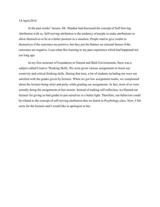 14 April,2014
In the past weeks’ lecture, Mr. Shankar had discussed the concept of Self-Serving
Attribution with us. Self-serving attribution is the tendency of people to make attributions to
allow themselves to be at a better position in a situation. People tend to give credits to
themselves if the outcomes are positive, but they put the blames on external factors if the
outcomes are negative. I can relate this learning to my past experience which had happened not
too long ago.
In my first semester of Foundation in Natural and Built Environments, there was a
subject called Creative Thinking Skills. We were given various assignments to boost our
creativity and critical thinking skills. During that time, a lot of students including me were not
satisfied with the grades given by lecturer. When we got low assignment marks, we complained
about the lecturer being strict and picky while grading our assignments. In fact, most of us were
actually doing the assignments at last minute. Instead of making self-reflection, we blamed our
lecturer for giving us bad grades to put ourselves in a better light. Therefore, our behaviors could
be related to the concept of self-serving attribution that we learnt in Psychology class. Now, I felt
sorry for the lecturer and I would like to apologize to her.
 