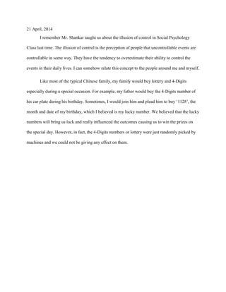 21 April, 2014
I remember Mr. Shankar taught us about the illusion of control in Social Psychology
Class last time. The illusion of control is the perception of people that uncontrollable events are
controllable in some way. They have the tendency to overestimate their ability to control the
events in their daily lives. I can somehow relate this concept to the people around me and myself.
Like most of the typical Chinese family, my family would buy lottery and 4-Digits
especially during a special occasion. For example, my father would buy the 4-Digits number of
his car plate during his birthday. Sometimes, I would join him and plead him to buy ‘1128’, the
month and date of my birthday, which I believed is my lucky number. We believed that the lucky
numbers will bring us luck and really influenced the outcomes causing us to win the prizes on
the special day. However, in fact, the 4-Digits numbers or lottery were just randomly picked by
machines and we could not be giving any effect on them.
 