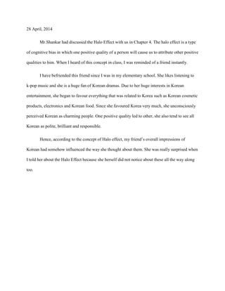28 April, 2014
Mr.Shankar had discussed the Halo Effect with us in Chapter 4. The halo effect is a type
of cognitive bias in which one positive quality of a person will cause us to attribute other positive
qualities to him. When I heard of this concept in class, I was reminded of a friend instantly.
I have befriended this friend since I was in my elementary school. She likes listening to
k-pop music and she is a huge fan of Korean dramas. Due to her huge interests in Korean
entertainment, she began to favour everything that was related to Korea such as Korean cosmetic
products, electronics and Korean food. Since she favoured Korea very much, she unconsciously
perceived Korean as charming people. One positive quality led to other, she also tend to see all
Korean as polite, brilliant and responsible.
Hence, according to the concept of Halo effect, my friend’s overall impressions of
Korean had somehow influenced the way she thought about them. She was really surprised when
I told her about the Halo Effect because she herself did not notice about these all the way along
too.
 