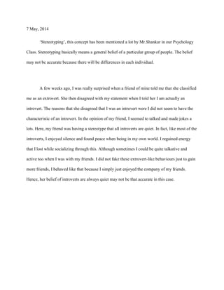 7 May, 2014
‘Stereotyping’, this concept has been mentioned a lot by Mr.Shankar in our Psychology
Class. Stereotyping basically means a general belief of a particular group of people. The belief
may not be accurate because there will be differences in each individual.
A few weeks ago, I was really surprised when a friend of mine told me that she classified
me as an extrovert. She then disagreed with my statement when I told her I am actually an
introvert. The reasons that she disagreed that I was an introvert were I did not seem to have the
characteristic of an introvert. In the opinion of my friend, I seemed to talked and made jokes a
lots. Here, my friend was having a stereotype that all introverts are quiet. In fact, like most of the
introverts, I enjoyed silence and found peace when being in my own world. I regained energy
that I lost while socializing through this. Although sometimes I could be quite talkative and
active too when I was with my friends. I did not fake these extrovert-like behaviours just to gain
more friends, I behaved like that because I simply just enjoyed the company of my friends.
Hence, her belief of introverts are always quiet may not be that accurate in this case.
 