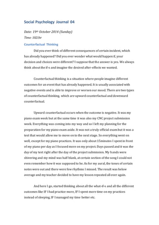 Social Psychology Journal 04 
Date: 19th October 2014 (Sunday) 
Time: 1021hr 
Counterfactual Thinking 
Did you ever think of different consequences of certain incident, which 
has already happened? Did you ever wonder what would happen if, your 
decision and choices were different? I suppose that the answer is yes. We always 
think about the if-s and imagine the desired after-effects we wanted. 
Counterfactual thinking is a situation where people imagine different 
outcomes for an event that has already happened. It is usually associated with 
negative events and is able to improve or worsen our mood. There are two types 
of counterfactual thinking, which are upward counterfactual and downward 
counterfactual. 
Upward counterfactual occurs when the outcome is negative. It was my 
piano exam week but at the same time it was also my CNC project submission 
week. Everything was coming into my way and so I left my planning for the 
preparation for my piano exam aside. It was not a truly official exam but it was a 
test that would allow me to move on to the next stage. So everything went on 
well, except for my piano practices. It was only about 15minutes I spent in front 
of my piano per day as I focused more on my project. Days passed and it was the 
day of my test right after the day of the project submission. My hands were 
shivering and my mind was half blank, at certain section of the song I could not 
even remember how it was supposed to be. As for my aural, the tones of certain 
notes were out and there were few rhythms I missed. The result was below 
average and my teacher decided to have my lesson repeated all over again. 
And here I go, started thinking about all the what-if-s and all the different 
outcomes like IF I had practice more, IF I spent more time on my practices 
instead of sleeping, IF I managed my time better etc. 
 