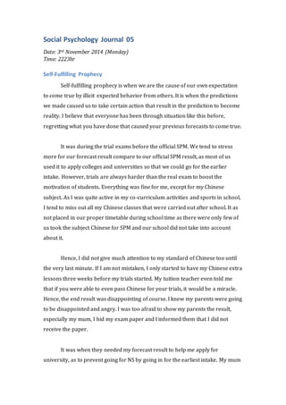 Social Psychology Journal 05 
Date: 3rd November 2014 (Monday) 
Time: 2223hr 
Self-Fulfilling Prophecy 
Self-fulfilling prophecy is when we are the cause of our own expectation 
to come true by illicit expected behavior from others. It is when the predictions 
we made caused us to take certain action that result in the prediction to become 
reality. I believe that everyone has been through situation like this before, 
regretting what you have done that caused your previous forecasts to come true. 
It was during the trial exams before the official SPM. We tend to stress 
more for our forecast result compare to our official SPM result, as most of us 
used it to apply colleges and universities so that we could go for the earlier 
intake. However, trials are always harder than the real exam to boost the 
motivation of students. Everything was fine for me, except for my Chinese 
subject. As I was quite active in my co-curriculum activities and sports in school, 
I tend to miss out all my Chinese classes that were carried out after school. It as 
not placed in our proper timetable during school time as there were only few of 
us took the subject Chinese for SPM and our school did not take into account 
about it. 
Hence, I did not give much attention to my standard of Chinese too until 
the very last minute. If I am not mistaken, I only started to have my Chinese extra 
lessons three weeks before my trials started. My tuition teacher even told me 
that if you were able to even pass Chinese for your trials, it would be a miracle. 
Hence, the end result was disappointing of course. I knew my parents were going 
to be disappointed and angry. I was too afraid to show my parents the result, 
especially my mum, I hid my exam paper and I informed them that I did not 
receive the paper. 
It was when they needed my forecast result to help me apply for 
university, as to prevent going for NS by going in for the earliest intake. My mum 
 