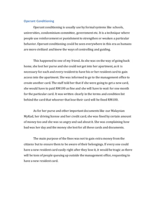 Operant Conditioning 
Operant conditioning is usually use by formal systems like schools, 
universities, condominium committee, government etc. It is a technique where 
people use reinforcement or punishment to strengthen or weaken a particular 
behavior. Operant conditioning could be seen everywhere in this era as humans 
are more civilized and knew the ways of controlling and guiding. 
This happened to one of my friend. As she was on the way of going back 
home, she lost her purse and she could not get into her apartment, as it is 
necessary for each and every resident to have his or her resident card to gain 
access into the apartment. She was informed to go to the management office to 
create another card. The staff told her that if she were going to get a new card, 
she would have to paid RM100 as fine and she will have to wait for one month 
for the particular card. It was written clearly in the terms and condition list 
behind the card that whoever that lose their card will be fined RM100. 
As for her purse and other important documents like our Malaysian 
MyKad, her driving license and her credit card, she was fined by certain amount 
of money too and she was so angry and sad about it. She was complaining how 
bad was her day and the money she lost for all these cards and documents. 
The main purpose of the fines was not to gain extra money from the 
citizens but to ensure them to be aware of their belongings. If every one could 
have a new resident card easily right after they lose it, it would be tragic as there 
will be tons of people queuing up outside the management office, requesting to 
have a new resident card. 
