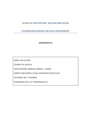 SCHOOL OF ARCHITECTURE, BUILDING AND DESIGN 
FOUNDATION IN NATURA AND BUILD ENVIRONMENT 
ASSIGNMENT 01 
NAME: TAN JO LYNN 
STUDENT ID: 0318518 
GROUP/SESSION: MONDAY; 0800HR – 1100HR 
SUBJECT AND COURSE: SOCIAL PSYCHOLOGY [PSYC0103] 
LECTURER: MR. T. SHANKAR 
SUBMISSION DATE: 10TH NOVEMBER 2014 
 