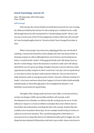 Social Psychology Journal 01 
Date: 4th September 2014 (Thursday) 
Time: 1218hr 
Self-Concept 
Self-concept, the various beliefs you hold about yourself. As I was revising 
the slides provided by the lecturer for the coming test, I realized I never really 
did thought about my self-concept before. I started asking myself: ‘what is and 
was my overall sense of me? Do the judgments of others affect my self-concept?’ 
As I was having thoughts about it, I found out that I have changed from time to 
time. 
When I was young, I was extrovert, outgoing girl who was not afraid of 
anything. I was proud of myself as I learn things well and I am always better in 
drawing compare to others although I have never been to any drawing lesson 
before. I used to be the ‘leader’ of the gang of friends and I will always have an 
idea for certain things. I knew the decisions I needed to make and I will always 
speak them out. As I grew up, things changed. I became a person who has a total 
opposite personality compare to what I used to be. I am shy. I do not speak about 
or even dare to share my ideas until someone asked me. I do not know how to 
make decisions until an emergency point of time. I became a follower instead of a 
leader. I care more and more about how I appear in front of others both mentally 
and physically as I been through quite a few of judgmental situation. I am 
definitely not proud to be myself today. 
Thoughts of the change made my heart sunk a little as I found out how a 
society can change a child’s personality and their self-concept, as the 
development of our identity are influence by the social group we are in. Social 
influences’ impact is so hard on children nowadays that some of them start to 
lose beliefs about themselves and degrade their self-concept. Incident like this 
could be seen everywhere these days. As for example, models today are more or 
unless in an anorexic situation. This caused teenage girls to think that is it 
necessary to be in shape like them to be labeled beautiful; girls in bigger size and 
shape became ashamed of themselves and start to go on diet. Some even chose to 
 