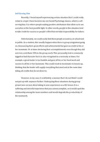 Self-Serving Bias 
Recently, I found myself experiencing certain situation that I could really 
relate to a topic I have learnt in my one Social Psychology classes, which is self - 
serving bias. It is where people making positive attributions that allow us to see 
ourselves in the best possible light. In other words, people in this situation tend 
to take credit for success or people’s effort but not take responsibility for failure. 
Unfortunately, we could easily find these people around us, in school and 
in public. As a student, this usually happen when there is group assignment going 
on. Announcing their great efforts and achievements but gave no credit to his or 
her teammate. Or at times declaring their accomplishments even though they did 
not even contribute 10% to the group work. This personality trait is commonly 
tagged as bad character but it is also recognized as a necessity at times. For 
example, a great leader is too humble and gave all his or her hard work and 
success to all his or her teammate. This could result in teammates to loosen up, 
thinking that the leader will supply everything that need and at the same time 
taking all credits that do not deserve. 
However, in my case, it is definitely a manner that I do not think I could 
not put up with anymore further. Undergoing these situations during group 
project was not just about taking in new experiences as a life lesson. It is a 
suffering and stressful experience that you cannot complain, as it would spoil the 
relationship among the team members and would degrade the productivity of 
the teamwork. 
 