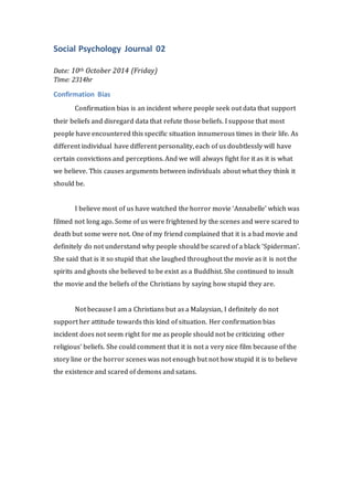 Social Psychology Journal 02 
Date: 10th October 2014 (Friday) 
Time: 2314hr 
Confirmation Bias 
Confirmation bias is an incident where people seek out data that support 
their beliefs and disregard data that refute those beliefs. I suppose that most 
people have encountered this specific situation innumerous times in their life. As 
different individual have different personality, each of us doubtlessly will have 
certain convictions and perceptions. And we will always fight for it as it is what 
we believe. This causes arguments between individuals about what they think it 
should be. 
I believe most of us have watched the horror movie ‘Annabelle’ which was 
filmed not long ago. Some of us were frightened by the scenes and were scared to 
death but some were not. One of my friend complained that it is a bad movie and 
definitely do not understand why people should be scared of a black ‘Spiderman’. 
She said that is it so stupid that she laughed throughout the movie as it is not the 
spirits and ghosts she believed to be exist as a Buddhist. She continued to insult 
the movie and the beliefs of the Christians by saying how stupid they are. 
Not because I am a Christians but as a Malaysian, I definitely do not 
support her attitude towards this kind of situation. Her confirmation bias 
incident does not seem right for me as people should not be criticizing other 
religious’ beliefs. She could comment that it is not a very nice film because of the 
story line or the horror scenes was not enough but not how stupid it is to believe 
the existence and scared of demons and satans. 
 