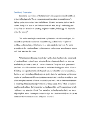 Emotional Expression 
Emotional expression is the facial expression, eye movements and body 
gesture of individuals. These expressions are important in revealing one’s 
feeling, giving information non-verbally and showing one’s reactions towards 
certain things. It is used in our daily routine and with today’s technology, we 
could even use them while chatting on phone via SMS, Whatsapp etc. They are 
called the ‘emojis’. 
The understandings of emotional expressions are often used by us, the 
students to predict the lecturers’ current feeling and emotion. To prevent 
scolding and complains of the teachers or lecturers to the parents. We work 
according to the emotional expressions shown on them and we gain experiences 
each time we used this tactic. 
What happened in one of my lecture will definitely shown the important 
of emotional expression. It was when the lecture has started and our lecturer 
was briefing our next project, if I am not mistaken. Every one kept quiet as we 
observed and concluded that our lecturer was not in a very good mood and was 
definitely not a good condition to have all fun and jokes like how we usually do. 
But there were one of us did not seem to notice that. He was having his time and 
playing around as usual. We dare not to speak and warn him but we did give him 
stares and gestures that told him to sit and quiet look. The lecturer did not seem 
to be caring at first but he enjoyed more as time passed. It was when he started 
laughing so loud that the lecturer turned and gave him an ‘if you continue to talk 
I will move my way there’ look. That was when he finally realized why we were 
all giving him weird face expressions and signs. He sat down quietly at the corner 
and the lecture continues in the awkward situation. 
 