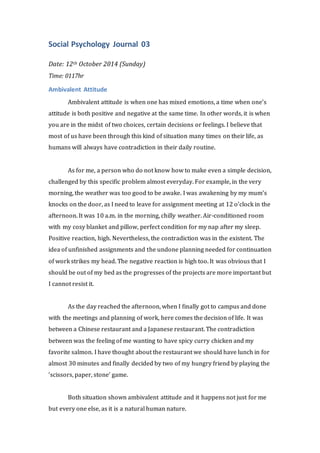 Social Psychology Journal 03 
Date: 12th October 2014 (Sunday) 
Time: 0117hr 
Ambivalent Attitude 
Ambivalent attitude is when one has mixed emotions, a time when one’s 
attitude is both positive and negative at the same time. In other words, it is when 
you are in the midst of two choices, certain decisions or feelings. I believe that 
most of us have been through this kind of situation many times on their life, as 
humans will always have contradiction in their daily routine. 
As for me, a person who do not know how to make even a simple decision, 
challenged by this specific problem almost everyday. For example, in the very 
morning, the weather was too good to be awake. I was awakening by my mum’s 
knocks on the door, as I need to leave for assignment meeting at 12 o’clock in the 
afternoon. It was 10 a.m. in the morning, chilly weather. Air-conditioned room 
with my cosy blanket and pillow, perfect condition for my nap after my sleep. 
Positive reaction, high. Nevertheless, the contradiction was in the existent. The 
idea of unfinished assignments and the undone planning needed for continuation 
of work strikes my head. The negative reaction is high too. It was obvious that I 
should be out of my bed as the progresses of the projects are more important but 
I cannot resist it. 
As the day reached the afternoon, when I finally got to campus and done 
with the meetings and planning of work, here comes the decision of life. It was 
between a Chinese restaurant and a Japanese restaurant. The contradiction 
between was the feeling of me wanting to have spicy curry chicken and my 
favorite salmon. I have thought about the restaurant we should have lunch in for 
almost 30 minutes and finally decided by two of my hungry friend by playing the 
‘scissors, paper, stone’ game. 
Both situation shown ambivalent attitude and it happens not just for me 
but every one else, as it is a natural human nature. 
 