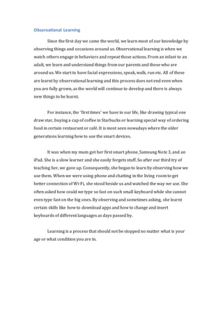Observational Learning 
Since the first day we came the world, we learn most of our knowledge by 
observing things and occasions around us. Observational learning is when we 
watch others engage in behaviors and repeat those actions. From an infant to an 
adult, we learn and understand things from our parents and those who are 
around us. We start to have facial expressions, speak, walk, run etc. All of these 
are learnt by observational learning and this process does not end even when 
you are fully grown, as the world will continue to develop and there is always 
new things to be learnt. 
For instance, the ‘first times’ we have in our life, like drawing typical one 
draw star, buying a cup of coffee in Starbucks or learning special way of ordering 
food in certain restaurant or café. It is most seen nowadays where the older 
generations learning how to use the smart devices. 
It was when my mum got her first smart phone, Samsung Note 3, and an 
iPad. She is a slow learner and she easily forgets stuff. So after our third try of 
teaching her, we gave up. Consequently, she began to learn by observing how we 
use them. When we were using phone and chatting in the living room to get 
better connection of Wi-Fi, she stood beside us and watched the way we use. She 
often asked how could we type so fast on such small keyboard while she cannot 
even type fast on the big ones. By observing and sometimes asking, she learnt 
certain skills like how to download apps and how to change and insert 
keyboards of different languages as days passed by. 
Learning is a process that should not be stopped no matter what is your 
age or what condition you are in. 
 