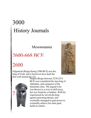 History Journals
3000
BCE
2600
BCEGilgamesh (Reign during 2500 BCE) was the
king of Uruk, and is known to have built the
first wall around the city.
2270
BCE
Sargon (Reign between 2270-2215
BCE) was considered the true king of
Akkadian, and conqueror of the
Sumerian cities. The legend is he
was thrown in a river to drift away,
but was found by a Gardner. With his
experienced he served the king
against poisoning threats, and
eventually managed to gain power to
eventually achieve his main goal;
build an empire.
2600-668 BCE
Mesopotamia
 