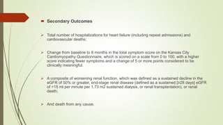  Secondary Outcomes
 Total number of hospitalizations for heart failure (including repeat admissions) and
cardiovascular deaths;
 Change from baseline to 8 months in the total symptom score on the Kansas City
Cardiomyopathy Questionnaire, which is scored on a scale from 0 to 100, with a higher
score indicating fewer symptoms and a change of 5 or more points considered to be
clinically meaningful.
 A composite of worsening renal function, which was defined as a sustained decline in the
eGFR of 50% or greater, end-stage renal disease (defined as a sustained [≥28 days] eGFR
of <15 ml per minute per 1.73 m2 sustained dialysis, or renal transplantation), or renal
death;
 And death from any cause.
 