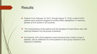 Results
 Patients From February 15, 2017, through August 17, 2018, a total of 4744
patients were randomly assigned to receive either dapagliflozin or matching
placebo at 410 centers in 20 countries.
 The characteristics of the patients and the therapies for heart failure were well
balanced between the trial groups at baseline.
 At screening, 42% of the patients in each trial group had a history of type 2
diabetes, and an additional 3% of the patients in each group received a new
diagnosis of diabetes.
 