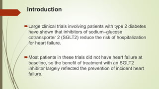 Introduction
Large clinical trials involving patients with type 2 diabetes
have shown that inhibitors of sodium–glucose
cotransporter 2 (SGLT2) reduce the risk of hospitalization
for heart failure.
Most patients in these trials did not have heart failure at
baseline, so the benefit of treatment with an SGLT2
inhibitor largely reflected the prevention of incident heart
failure.
 