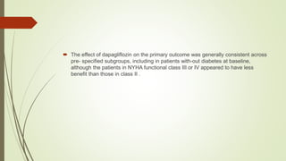  The effect of dapagliflozin on the primary outcome was generally consistent across
pre- specified subgroups, including in patients with-out diabetes at baseline,
although the patients in NYHA functional class III or IV appeared to have less
benefit than those in class II .
 