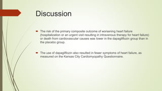 Discussion
 The risk of the primary composite outcome of worsening heart failure
(hospitalization or an urgent visit resulting in intravenous therapy for heart failure)
or death from cardiovascular causes was lower in the dapagliflozin group than in
the placebo group.
 The use of dapagliflozin also resulted in fewer symptoms of heart failure, as
measured on the Kansas City Cardiomyopathy Questionnaire.
 