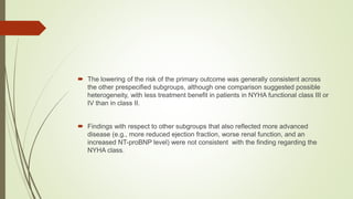  The lowering of the risk of the primary outcome was generally consistent across
the other prespecified subgroups, although one comparison suggested possible
heterogeneity, with less treatment benefit in patients in NYHA functional class III or
IV than in class II.
 Findings with respect to other subgroups that also reflected more advanced
disease (e.g., more reduced ejection fraction, worse renal function, and an
increased NT-proBNP level) were not consistent with the finding regarding the
NYHA class.
 