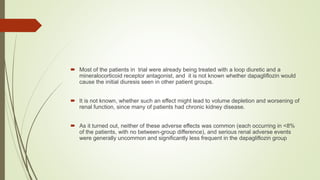  Most of the patients in trial were already being treated with a loop diuretic and a
mineralocorticoid receptor antagonist, and it is not known whether dapagliflozin would
cause the initial diuresis seen in other patient groups.
 It is not known, whether such an effect might lead to volume depletion and worsening of
renal function, since many of patients had chronic kidney disease.
 As it turned out, neither of these adverse effects was common (each occurring in <8%
of the patients, with no between-group difference), and serious renal adverse events
were generally uncommon and significantly less frequent in the dapagliflozin group
 