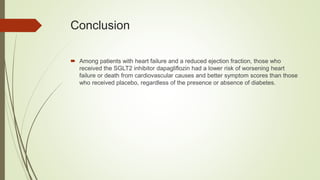 Conclusion
 Among patients with heart failure and a reduced ejection fraction, those who
received the SGLT2 inhibitor dapagliflozin had a lower risk of worsening heart
failure or death from cardiovascular causes and better symptom scores than those
who received placebo, regardless of the presence or absence of diabetes.
 