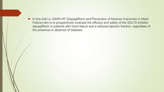  In this trial i.e. DAPA-HF (Dapagliflozin and Prevention of Adverse Outcomes in Heart
Failure) aim is to prospectively evaluate the efficacy and safety of the SGLT2 inhibitor
dapagliflozin in patients with heart failure and a reduced ejection fraction, regardless of
the presence or absence of diabetes.
 