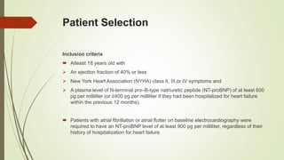 Patient Selection
Inclusion criteria
 Atleast 18 years old with
 An ejection fraction of 40% or less
 New York Heart Association (NYHA) class II, III,or IV symptoms and
 A plasma level of N-terminal pro–B-type natriuretic peptide (NT-proBNP) of at least 600
pg per milliliter (or ≥400 pg per milliliter if they had been hospitalized for heart failure
within the previous 12 months).
 Patients with atrial fibrillation or atrial flutter on baseline electrocardiography were
required to have an NT-proBNP level of at least 900 pg per milliliter, regardless of their
history of hospitalization for heart failure.
 