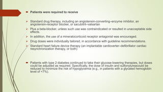  Patients were required to receive
 Standard drug therapy, including an angiotensin-converting–enzyme inhibitor, an
angiotensin-receptor blocker, or sacubitril–valsartan
 Plus a beta-blocker, unless such use was contraindicated or resulted in unacceptable side
effects.
 In addition, the use of a mineralocorticoid receptor antagonist was encouraged.
 Drug doses were individually tailored, in accordance with guideline recommendations.
 Standard heart failure device therapy (an implantable cardioverter–defibrillator cardiac
resynchronization therapy, or both)
 Patients with type 2 diabetes continued to take their glucose-lowering therapies, but doses
could be adjusted as required. Specifically, the dose of insulin and sulfonylureacould be
reduced to minimize the risk of hypoglycemia (e.g., in patients with a glycated hemoglobin
level of <7%).
 