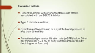 Exclusion criteria
Recent treatment with or unacceptable side effects
associated with an SGLT2 inhibitor
Type 1 diabetes mellitus
Symptoms of hypotension or a systolic blood pressure of
less than 95 mm Hg
An estimated glomerular filtration rate (eGFR) below 30 ml
per minute per 1.73 m2 of body-surface area (or rapidly
declining renal function).
 