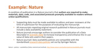 Example: Nature
A condition of publication in a Nature journal is that authors are required to make
materials, data, code, and associated protocols promptly available to readers without
undue qualifications.
• Supporting data must be made available to editors and peer reviewers at the
time of submission for the purposes of evaluating the manuscript.
• All manuscripts reporting original research published in Nature journals must
include a data availability statement.
• Nature journals encourage authors to consider the publication of a Data
Descriptor in Scientific Data to increase transparency and enhance the re-use
value of data sets used in their papers.
• Nature journals' data availability policies are compatible with the
standardised research data policies set out by Springer Nature.
Nature – policies – availability of data, material and methods. http://www.nature.com/authors/policies/availability.html
 