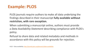 Example: PLOS
PLOS journals require authors to make all data underlying the
findings described in their manuscript fully available without
restriction, with rare exception.
When submitting a manuscript online, authors must provide
a Data Availability Statement describing compliance with PLOS's
policy.
Refusal to share data and related metadata and methods in
accordance with this policy will be grounds for rejection.
PLOS – Data availability. http://journals.plos.org/plosone/s/data-availability
 
