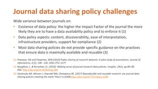 Journal data sharing policy challenges
Wide variance between journals on:
• Existence of data policy: the higher the Impact Factor of the journal the more
likely they are to have a data availability policy and to enforce it (1)
• Data policy aspects: content, discoverability, ease of interpretation,
infrastructure providers, support for compliance (2)
• Most data sharing policies do not provide specific guidance on the practices
that ensure data is maximally available and reusable (3)
(1) Piwowar, HA and Chapman, WW (2010) Public sharing of research datasets: A pilot study of associations. Journal of
Informetrics, 4 (2). 148 - 156. ISSN 1751-1577
(2) Naughton, L. & Kernohan, D., (2016). Making sense of journal research data policies. Insights. 29(1), pp.84–89.
DOI: http://doi.org/10.1629/uksg.284
(3) Vasilevsky NA, Minnier J, Haendel MA, Champieux RE. (2017) Reproducible and reusable research: are journal data
sharing policies meeting the mark? PeerJ 5:e3208https://doi.org/10.7717/peerj.3208
 
