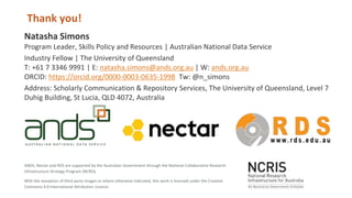With the exception of third party images or where otherwise indicated, this work is licensed under the Creative
Commons 4.0 International Attribution Licence.
ANDS, Nectar and RDS are supported by the Australian Government through the National Collaborative Research
Infrastructure Strategy Program (NCRIS).
Natasha Simons
Program Leader, Skills Policy and Resources | Australian National Data Service
Industry Fellow | The University of Queensland
T: +61 7 3346 9991 | E: natasha.simons@ands.org.au | W: ands.org.au
ORCID: https://orcid.org/0000-0003-0635-1998 Tw: @n_simons
Address: Scholarly Communication & Repository Services, The University of Queensland, Level 7
Duhig Building, St Lucia, QLD 4072, Australia
Thank you!
 