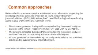 Common approaches
Data availability statements provide a statement about where data supporting the
results reported in a published article can be found. Required by many
journals/publishers (PLOS, BMJ, Nature, BMC, new ICMJE policy) and some funding
agencies (e.g. EPSRC in the UK). Common forms:
• The datasets generated during and/or analysed during the current study are
available in the [NAME] repository, [PERSISTENT WEB LINK TO DATASETS].
• The datasets generated during and/or analysed during the current study are
available from the corresponding author on reasonable request.
• All data generated or analysed during this study are included in this published
article (and its supplementary information files).
Springer Nature – Data availability statements. http://www.springernature.com/gp/group/data-policy/data-availability-statements
 