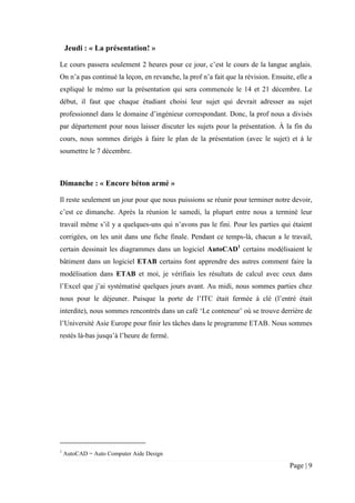 Page | 9
Jeudi : « La présentation! »
Le cours passera seulement 2 heures pour ce jour, c’est le cours de la langue anglais.
On n’a pas continué la leçon, en revanche, la prof n’a fait que la révision. Ensuite, elle a
expliqué le mémo sur la présentation qui sera commencée le 14 et 21 décembre. Le
début, il faut que chaque étudiant choisi leur sujet qui devrait adresser au sujet
professionnel dans le domaine d’ingénieur correspondant. Donc, la prof nous a divisés
par département pour nous laisser discuter les sujets pour la présentation. À la fin du
cours, nous sommes dirigés à faire le plan de la présentation (avec le sujet) et à le
soumettre le 7 décembre.
Dimanche : « Encore béton armé »
Il reste seulement un jour pour que nous puissions se réunir pour terminer notre devoir,
c’est ce dimanche. Après la réunion le samedi, la plupart entre nous a terminé leur
travail même s’il y a quelques-uns qui n’avons pas le fini. Pour les parties qui étaient
corrigées, on les unit dans une fiche finale. Pendant ce temps-là, chacun a le travail,
certain dessinait les diagrammes dans un logiciel AutoCAD1
certains modélisaient le
bâtiment dans un logiciel ETAB certains font apprendre des autres comment faire la
modélisation dans ETAB et moi, je vérifiais les résultats de calcul avec ceux dans
l’Excel que j’ai systématisé quelques jours avant. Au midi, nous sommes parties chez
nous pour le déjeuner. Puisque la porte de l’ITC était fermée à clé (l’entré était
interdite), nous sommes rencontrés dans un café ‘Le conteneur’ où se trouve derrière de
l’Université Asie Europe pour finir les tâches dans le programme ETAB. Nous sommes
restés là-bas jusqu’à l’heure de fermé.
1
AutoCAD = Auto Computer Aide Design
 