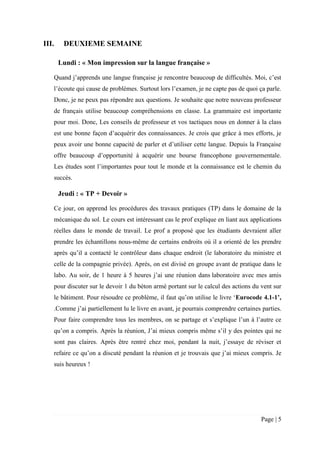 Page | 5
III. DEUXIEME SEMAINE
Lundi : « Mon impression sur la langue française »
Quand j’apprends une langue française je rencontre beaucoup de difficultés. Moi, c’est
l’écoute qui cause de problèmes. Surtout lors l’examen, je ne capte pas de quoi ça parle.
Donc, je ne peux pas répondre aux questions. Je souhaite que notre nouveau professeur
de français utilise beaucoup compréhensions en classe. La grammaire est importante
pour moi. Donc, Les conseils de professeur et vos tactiques nous en donner à la class
est une bonne façon d’acquérir des connaissances. Je crois que grâce à mes efforts, je
peux avoir une bonne capacité de parler et d’utiliser cette langue. Depuis la Française
offre beaucoup d’opportunité à acquérir une bourse francophone gouvernementale.
Les études sont l’importantes pour tout le monde et la connaissance est le chemin du
succès.
Jeudi : « TP + Devoir »
Ce jour, on apprend les procédures des travaux pratiques (TP) dans le domaine de la
mécanique du sol. Le cours est intéressant cas le prof explique en liant aux applications
réelles dans le monde de travail. Le prof a proposé que les étudiants devraient aller
prendre les échantillons nous-même de certains endroits où il a orienté de les prendre
après qu’il a contacté le contrôleur dans chaque endroit (le laboratoire du ministre et
celle de la compagnie privée). Après, on est divisé en groupe avant de pratique dans le
labo. Au soir, de 1 heure à 5 heures j’ai une réunion dans laboratoire avec mes amis
pour discuter sur le devoir 1 du béton armé portant sur le calcul des actions du vent sur
le bâtiment. Pour résoudre ce problème, il faut qu’on utilise le livre ‘Eurocode 4.1-1’,
.Comme j’ai partiellement lu le livre en avant, je pourrais comprendre certaines parties.
Pour faire comprendre tous les membres, on se partage et s’explique l’un à l’autre ce
qu’on a compris. Après la réunion, J’ai mieux compris même s’il y des pointes qui ne
sont pas claires. Après être rentré chez moi, pendant la nuit, j’essaye de réviser et
refaire ce qu’on a discuté pendant la réunion et je trouvais que j’ai mieux compris. Je
suis heureux !
 