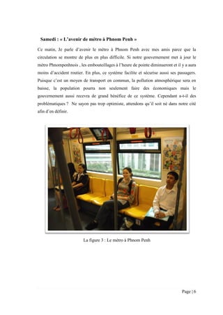 Page | 6
Samedi : « L’avenir de métro à Phnom Penh »
Ce matin, Je parle d’avenir le métro à Phnom Penh avec mes amis parce que la
circulation se montre de plus en plus difficile. Si notre gouvernement met à jour le
métro Phnompenhnois , les embouteillages à l’heure de pointe diminueront et il y a aura
moins d’accident routier. En plus, ce système facilite et sécurise aussi ses passagers.
Puisque c’est un moyen de transport en commun, la pollution atmosphérique sera en
baisse, la population pourra non seulement faire des économiques mais le
gouvernement aussi recevra de grand bénéfice de ce système. Cependant a-t-il des
problématiques ? Ne sayon pas trop optimiste, attendons qu’il soit né dans notre cité
afin d’en définir.
La figure 3 : Le métro à Phnom Penh
 