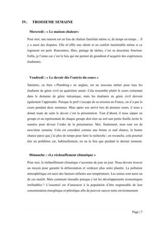 Page | 7
IV. TROISIEME SEMAINE
Mercredi : « Le maison chaleur»
Pour moi, une maison est un lieu de chaleur familiale même si, de temps en temps… Il
y a aussi des disputes. Elle m’offre une sûreté et un confort inestimable même si ce
logement est petit. Rencontres, fêtes, partage de tâches, c’est sa deuxième fonction.
Enfin, je l’aime car c’est le lieu qui me permet de grandirait d’acquérir des expériences
étudiantes.
Vendredi : « Le devoir dès l’entrée du cours »
Sanitaire, ou bien « Plumbing » en anglais, est un nouveau métier pour tous les
étudiants de génie civil en quatrième année. Cela ressemble plutôt le cours contenant
dans le domaine de génie mécanique, mais les étudiants en génie civil doivent
également l’apprendre. Puisque le prof s’occupe de sa mission en France, on n’a pas le
cours pendant deux semaines. Mais après son arrivé lors de premier cours, il nous a
donné toute de suite le devoir c’est la présentation. Tout d’abord, il nous sépare en
groupe et un représentant de chaque groupe doit tirer au sort une petite feuille écrite le
numéro pour diviser l’ordre de la présentation. Moi, finalement, mon tour est de
neuvième semaine. Cela est considéré comme une bonne et mal chance, la bonne
chance parce que j’ai plus de temps pour faire la recherche ; en revanche, cela pourrait
être un problème car, habituellement, on ne la fera que pendant le dernier moment.
Dimanche : «Le réchauffement climatique »
Pour moi, le réchauffement climatique s’accentue de jour en jour. Nous devons trouver
un moyen pour garantir la déforestation et verdoyer plus notre planète. La pollution
atmosphérique est aussi des facteurs néfastes aux températures. Les usines sont aussi un
de ces motifs. Mais comment résoudre puisque c’est les développements économiques
irréfutables ? L’essentiel est d’annoncer à la population d’être responsable de leur
consommation énergétique et pétrolique afin de pouvoir sauver notre environnement.
 