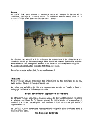 Bassar
Le 03/02/2014, nous faisons un mouillage entre les villages de Bassar et de
Thialanne, une équipe portant le teeshirt de Référence Conseil fait la visite du le
local financé en partie par le réseau référence Conseil.

Le bâtiment est terminé et il est utilisé par les enseignants, il est détourné de son
utilisation initiale qui était le stockage de la nourriture du Plan Alimentaire Mondial,
finalement elle sera entreposée dans un autre bâtiment construit par les villageois.
Néanmoins la construction financée était utile pour l’école.
Un cahier scolaire est remis à l’enseignant concerné

Thialanne
Nous avons un accueil chaleureux des enseignants ou des échanges ont eu lieu
avec une des équipes et mangeons avec eux
Au retour sur Yobaléma je fais une plongée pour remplacer l’anode et faire un
nettoyage de l’hélice et de la coque centrale
Retour à Djinrda avec déplacement à Fondioune
Le 04/02/2014, nous sommes de retour au village de Djinrda et Philippe et moi allons
en pirogue au village de Fondioune acheter du petit matériel de la nourriture et
remettre à l’opticien de l’hôpital une machine optique transportée par Alizés II
depuis la France.
Le 05/02/2014, nous continuons nos réparations des portes et de plomberie dans le
dispensaire de santé.
Fin de mission de Djinrda

 